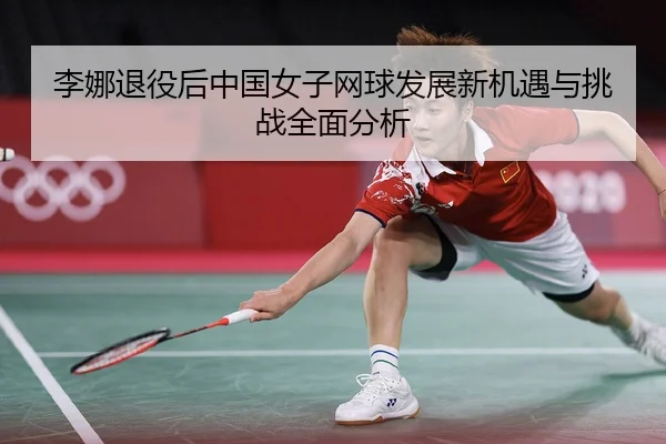 李娜退役后中国女子网球发展新机遇与挑战全面分析