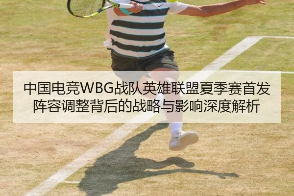中国电竞WBG战队英雄联盟夏季赛首发阵容调整背后的战略与影响深度解析